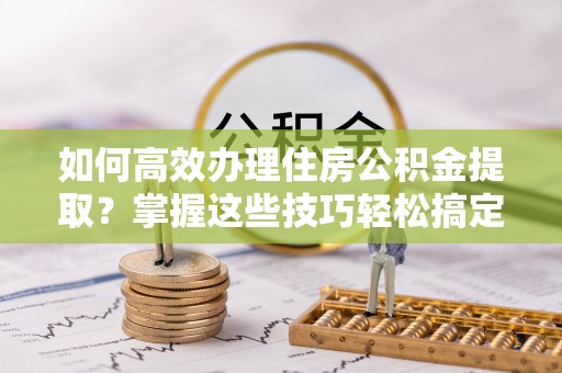 尚志如何高效办理住房公积金提取？掌握这些技巧轻松搞定