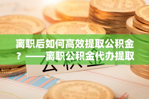 尚志离职后如何高效提取公积金？——离职公积金代办提取全流程解析