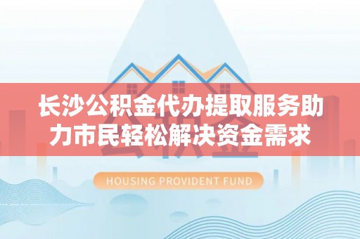 尚志长沙公积金代办提取服务助力市民轻松解决资金需求