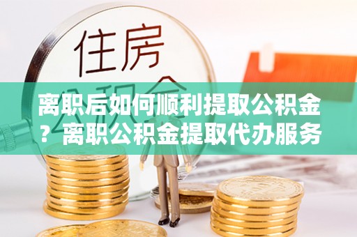 尚志离职后如何顺利提取公积金？离职公积金提取代办服务帮你搞定！
