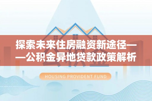 尚志探索未来住房融资新途径——公积金异地贷款政策解析与实践