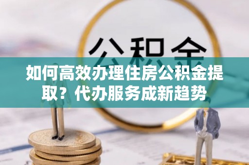 尚志如何高效办理住房公积金提取？代办服务成新趋势