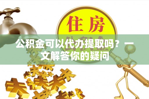 尚志公积金可以代办提取吗？一文解答你的疑问