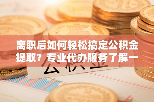 尚志离职后如何轻松搞定公积金提取？专业代办服务了解一下