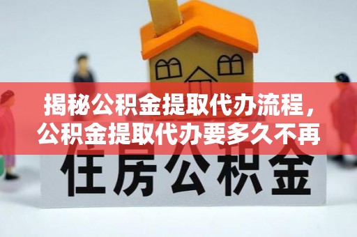 尚志揭秘公积金提取代办流程，公积金提取代办要多久不再迷茫