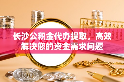 尚志长沙公积金代办提取，高效解决您的资金需求问题