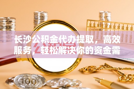 尚志长沙公积金代办提取，高效服务，轻松解决你的资金需求