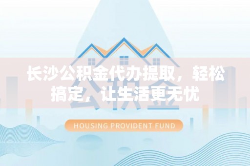 尚志长沙公积金代办提取，轻松搞定，让生活更无忧