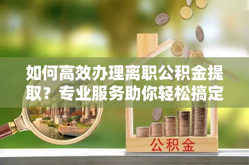 尚志如何高效办理离职公积金提取？专业服务助你轻松搞定