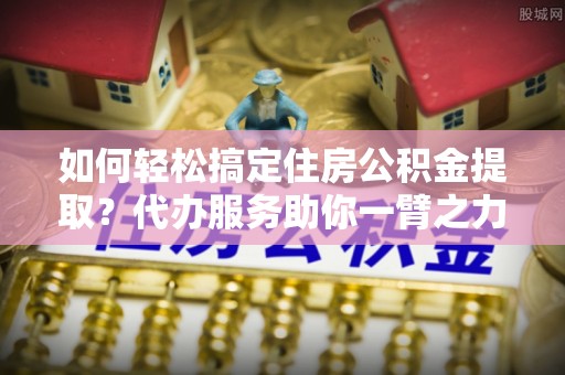 尚志如何轻松搞定住房公积金提取？代办服务助你一臂之力