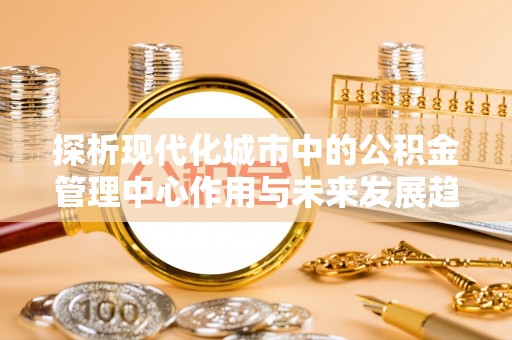 尚志探析现代化城市中的公积金管理中心作用与未来发展趋势