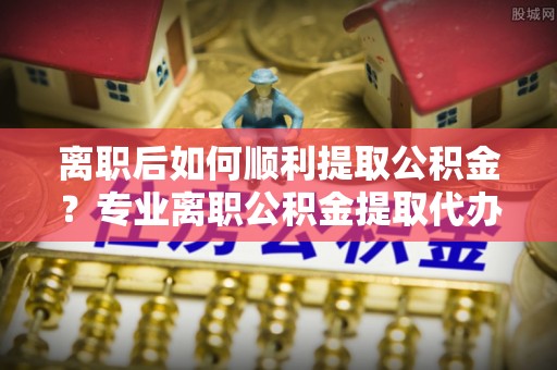 尚志离职后如何顺利提取公积金？专业离职公积金提取代办服务指南