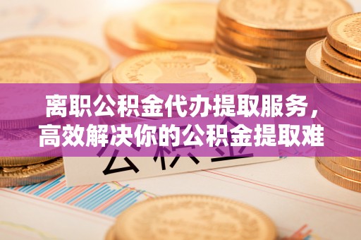 尚志离职公积金代办提取服务，高效解决你的公积金提取难题