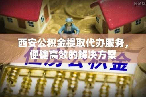 尚志西安公积金提取代办服务，便捷高效的解决方案