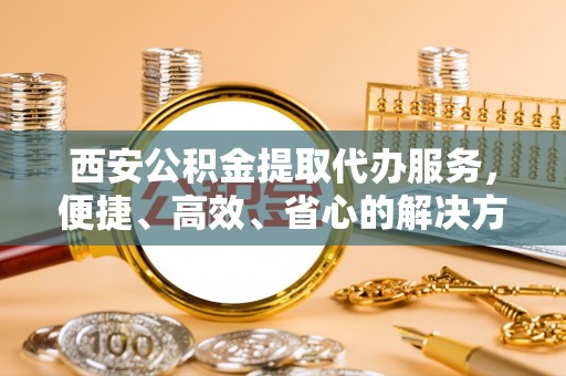 尚志西安公积金提取代办服务，便捷、高效、省心的解决方案