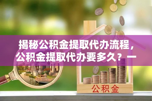 尚志揭秘公积金提取代办流程，公积金提取代办要多久？一文读懂
