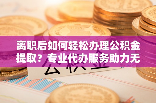 尚志离职后如何轻松办理公积金提取？专业代办服务助力无忧