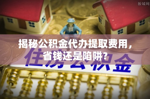 尚志揭秘公积金代办提取费用，省钱还是陷阱？