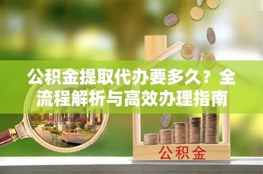 尚志公积金提取代办要多久？全流程解析与高效办理指南
