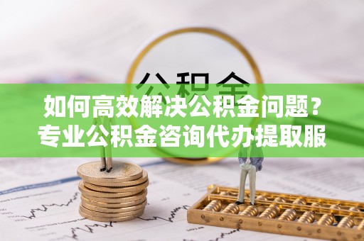 尚志如何高效解决公积金问题？专业公积金咨询代办提取服务来帮你
