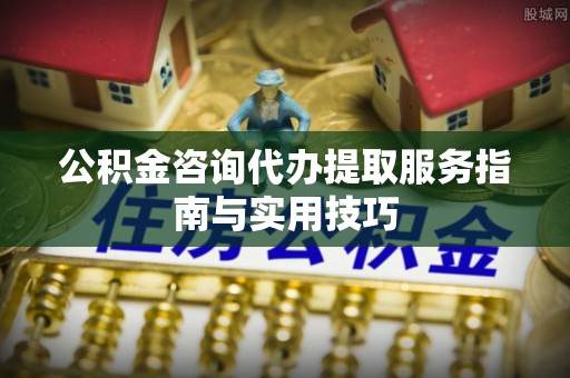 尚志公积金咨询代办提取服务指南与实用技巧