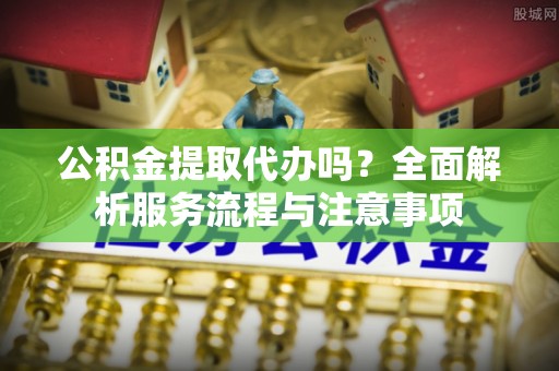 尚志公积金提取代办吗？全面解析服务流程与注意事项