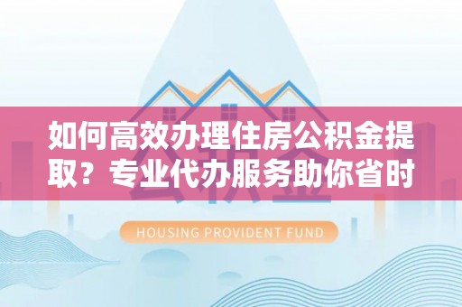 尚志如何高效办理住房公积金提取？专业代办服务助你省时省力
