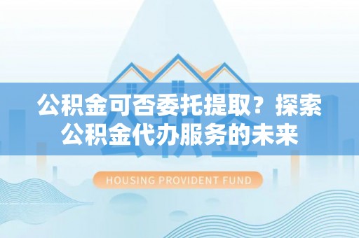 尚志公积金可否委托提取？探索公积金代办服务的未来